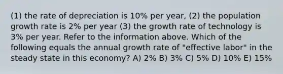 (1) the rate of depreciation is 10% per year, (2) the population growth rate is 2% per year (3) the growth rate of technology is 3% per year. Refer to the information above. Which of the following equals the annual growth rate of "effective labor" in the steady state in this economy? A) 2% B) 3% C) 5% D) 10% E) 15%