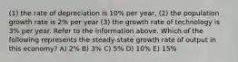 (1) the rate of depreciation is 10% per year, (2) the population growth rate is 2% per year (3) the growth rate of technology is 3% per year. Refer to the information above. Which of the following represents the steady-state growth rate of output in this economy? A) 2% B) 3% C) 5% D) 10% E) 15%