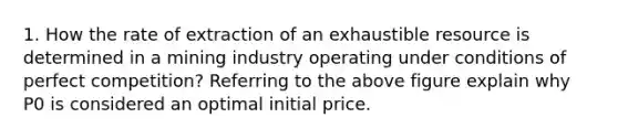 1. How the rate of extraction of an exhaustible resource is determined in a mining industry operating under conditions of perfect competition? Referring to the above figure explain why P0 is considered an optimal initial price.