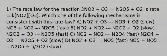 1) The rate law for the reaction 2NO2 + O3 --- N2O5 + O2 is rate = k[NO2][O3]. Which one of the following mechanisms is consistent with this rate law? A) NO2 + O3 --- NO3 + O2 (slow) NO3 + NO2 --- N2O5 (fast) B) NO2 + NO2 --- N2O2 + O2 (slow) N2O2 + O3 --- N2O5 (fast) C) NO2 + NO2 --- N2O4 (fast) N2O4 + O3 --- N2O5 + O2 (slow) D) NO2 + O3 --- NO5 (fast) NO5 + NO5 --- N2O5 + 5/2O2 (slow)