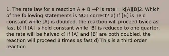 1. The rate law for a reaction A + B →P is rate = k[A][B]2. Which of the following statements is NOT correct? a) If [B] is held constant while [A] is doubled, the reaction will proceed twice as fast b) If [A] is held constant while [B] is reduced to one quarter, the rate will be halved c) If [A] and [B] are both doubled, the reaction will proceed 8 times as fast d) This is a third order reaction