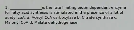 1. _________________is the rate limiting biotin dependent enzyme for fatty acid synthesis is stimulated in the presence of a lot of acetyl coA. a. Acetyl CoA carboxylase b. Citrate synthase c. Malonyl CoA d. Malate dehydrogenase