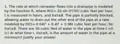 1. The rate at which rainwater flows into a drainpipe is modeled by the function R, where R(t)= 20 sin (t²/35) cubic feet per hour, t is measured in hours, and 0≤t≤8. The pipe is partially blocked, allowing water to drain out the other end of the pipe at a rate modeled by D(t)=-0.04t³ + 0.4t² + 0.96t cubic feet per hour, for 0≤t≤8. There are 30 cubic feet of water in the pipe at time t =0. (c) At what time t, 0≤t≤8, is the amount of water in the pipe at a minimum? Justify your answer.