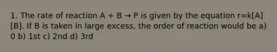 1. The rate of reaction A + B → P is given by the equation r=k[A][B]. If B is taken in large excess, the order of reaction would be a) 0 b) 1st c) 2nd d) 3rd