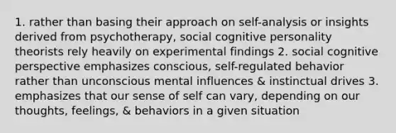 1. rather than basing their approach on self-analysis or insights derived from psychotherapy, social cognitive personality theorists rely heavily on experimental findings 2. social cognitive perspective emphasizes conscious, self-regulated behavior rather than unconscious mental influences & instinctual drives 3. emphasizes that our sense of self can vary, depending on our thoughts, feelings, & behaviors in a given situation