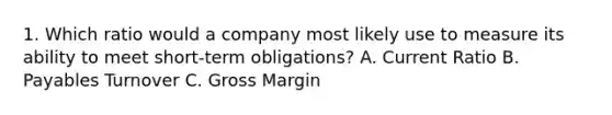 1. Which ratio would a company most likely use to measure its ability to meet short-term obligations? A. Current Ratio B. Payables Turnover C. Gross Margin