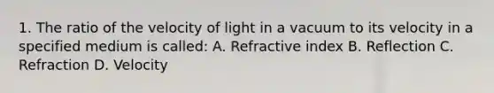 1. The ratio of the velocity of light in a vacuum to its velocity in a specified medium is called: A. Refractive index B. Reflection C. Refraction D. Velocity