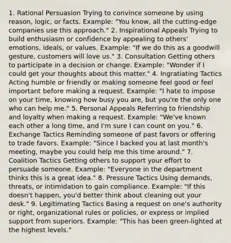 1. Rational Persuasion Trying to convince someone by using reason, logic, or facts. Example: "You know, all the cutting-edge companies use this approach." 2. Inspirational Appeals Trying to build enthusiasm or confidence by appealing to others' emotions, ideals, or values. Example: "If we do this as a goodwill gesture, customers will love us." 3. Consultation Getting others to participate in a decision or change. Example: "Wonder if I could get your thoughts about this matter." 4. Ingratiating Tactics Acting humble or friendly or making someone feel good or feel important before making a request. Example: "I hate to impose on your time, knowing how busy you are, but you're the only one who can help me." 5. Personal Appeals Referring to friendship and loyalty when making a request. Example: "We've known each other a long time, and I'm sure I can count on you." 6. Exchange Tactics Reminding someone of past favors or offering to trade favors. Example: "Since I backed you at last month's meeting, maybe you could help me this time around." 7. Coalition Tactics Getting others to support your effort to persuade someone. Example: "Everyone in the department thinks this is a great idea." 8. Pressure Tactics Using demands, threats, or intimidation to gain compliance. Example: "If this doesn't happen, you'd better think about cleaning out your desk." 9. Legitimating Tactics Basing a request on one's authority or right, organizational rules or policies, or express or implied support from superiors. Example: "This has been green-lighted at the highest levels."