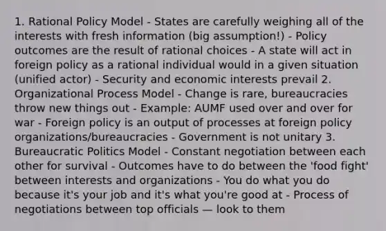 1. Rational Policy Model - States are carefully weighing all of the interests with fresh information (big assumption!) - Policy outcomes are the result of rational choices - A state will act in foreign policy as a rational individual would in a given situation (unified actor) - Security and economic interests prevail 2. Organizational Process Model - Change is rare, bureaucracies throw new things out - Example: AUMF used over and over for war - Foreign policy is an output of processes at foreign policy organizations/bureaucracies - Government is not unitary 3. Bureaucratic Politics Model - Constant negotiation between each other for survival - Outcomes have to do between the 'food fight' between interests and organizations - You do what you do because it's your job and it's what you're good at - Process of negotiations between top officials — look to them