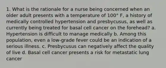 1. What is the rationale for a nurse being concerned when an older adult presents with a temperature of 100° F, a history of medically controlled hypertension and presbycusus, as well as currently being treated for basal cell cancer on the forehead? a. Hypertension is difficult to manage medically b. Among this population, even a low-grade fever could be an indication of a serious illness. c. Presbycusus can negatively affect the quality of live d. Basal cell cancer presents a risk for metastatic lung cancer