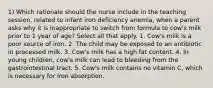 1) Which rationale should the nurse include in the teaching session, related to infant iron deficiency anemia, when a parent asks why it is inappropriate to switch from formula to cow's milk prior to 1 year of age? Select all that apply. 1. Cow's milk is a poor source of iron. 2. The child may be exposed to an antibiotic in processed milk. 3. Cow's milk has a high fat content. 4. In young children, cow's milk can lead to bleeding from the gastrointestinal tract. 5. Cow's milk contains no vitamin C, which is necessary for iron absorption.