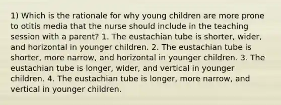 1) Which is the rationale for why young children are more prone to otitis media that the nurse should include in the teaching session with a parent? 1. The eustachian tube is shorter, wider, and horizontal in younger children. 2. The eustachian tube is shorter, more narrow, and horizontal in younger children. 3. The eustachian tube is longer, wider, and vertical in younger children. 4. The eustachian tube is longer, more narrow, and vertical in younger children.