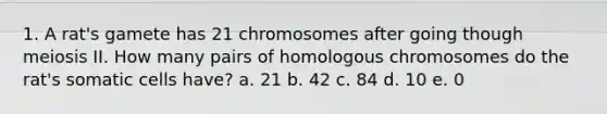 1. A rat's gamete has 21 chromosomes after going though meiosis II. How many pairs of homologous chromosomes do the rat's somatic cells have? a. 21 b. 42 c. 84 d. 10 e. 0