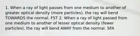 1. When a ray of light passes from one medium to another of greater optical density (more particles), the ray will bend TOWARDS the normal. FST 2. When a ray of light passed from one medium to another of lesser optical density (fewer particles), the ray will bend AWAY from the normal. SFA