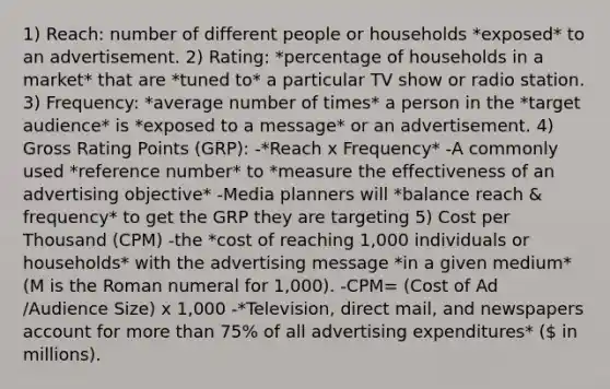 1) Reach: number of different people or households *exposed* to an advertisement. 2) Rating: *percentage of households in a market* that are *tuned to* a particular TV show or radio station. 3) Frequency: *average number of times* a person in the *target audience* is *exposed to a message* or an advertisement. 4) Gross Rating Points (GRP): -*Reach x Frequency* -A commonly used *reference number* to *measure the effectiveness of an advertising objective* -Media planners will *balance reach & frequency* to get the GRP they are targeting 5) Cost per Thousand (CPM) -the *cost of reaching 1,000 individuals or households* with the advertising message *in a given medium* (M is the Roman numeral for 1,000). -CPM= (Cost of Ad /Audience Size) x 1,000 -*Television, direct mail, and newspapers account for more than 75% of all advertising expenditures* ( in millions).