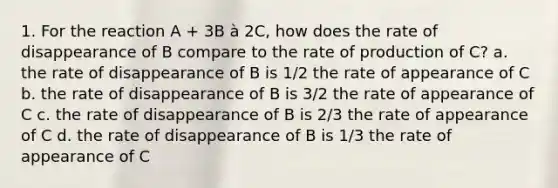 1. For the reaction A + 3B à 2C, how does the rate of disappearance of B compare to the rate of production of C? a. the rate of disappearance of B is 1/2 the rate of appearance of C b. the rate of disappearance of B is 3/2 the rate of appearance of C c. the rate of disappearance of B is 2/3 the rate of appearance of C d. the rate of disappearance of B is 1/3 the rate of appearance of C