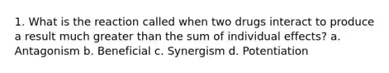 1. What is the reaction called when two drugs interact to produce a result much greater than the sum of individual effects? a. Antagonism b. Beneficial c. Synergism d. Potentiation