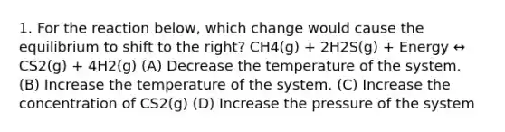 1. For the reaction below, which change would cause the equilibrium to shift to the right? CH4(g) + 2H2S(g) + Energy ↔ CS2(g) + 4H2(g) (A) Decrease the temperature of the system. (B) Increase the temperature of the system. (C) Increase the concentration of CS2(g) (D) Increase the pressure of the system