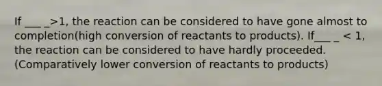 If ___ _>1, the reaction can be considered to have gone almost to completion(high conversion of reactants to products). If___ _ < 1, the reaction can be considered to have hardly proceeded. (Comparatively lower conversion of reactants to products)