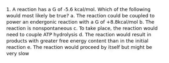 1. A reaction has a G of -5.6 kcal/mol. Which of the following would most likely be true? a. The reaction could be coupled to power an endergonic reaction with a G of +8.8kcal/mol b. The reaction is nonspontaneous c. To take place, the reaction would need to couple ATP hydrolysis d. The reaction would result in products with greater free energy content than in the initial reaction e. The reaction would proceed by itself but might be very slow