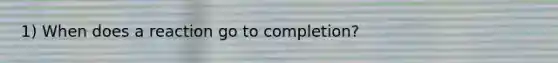 1) When does a reaction go to completion?