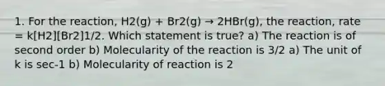 1. For the reaction, H2(g) + Br2(g) → 2HBr(g), the reaction, rate = k[H2][Br2]1/2. Which statement is true? a) The reaction is of second order b) Molecularity of the reaction is 3/2 a) The unit of k is sec-1 b) Molecularity of reaction is 2