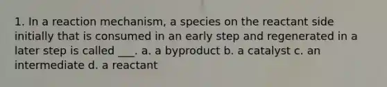 1. In a reaction mechanism, a species on the reactant side initially that is consumed in an early step and regenerated in a later step is called ___. a. a byproduct b. a catalyst c. an intermediate d. a reactant