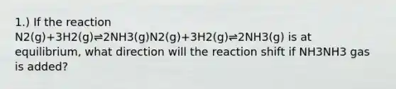 1.) If the reaction N2(g)+3H2(g)⇌2NH3(g)N2(g)+3H2(g)⇌2NH3(g) is at equilibrium, what direction will the reaction shift if NH3NH3 gas is added?