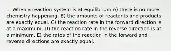 1. When a reaction system is at equilibrium A) there is no more chemistry happening. B) the amounts of reactants and products are exactly equal. C) the reaction rate in the forward direction is at a maximum. D) the reaction rate in the reverse direction is at a minimum. E) the rates of the reaction in the forward and reverse directions are exactly equal.