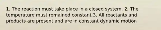1. The reaction must take place in a closed system. 2. The temperature must remained constant 3. All reactants and products are present and are in constant dynamic motion