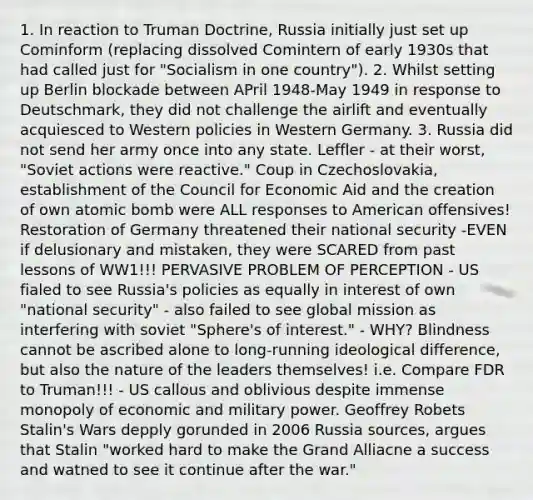 1. In reaction to Truman Doctrine, Russia initially just set up Cominform (replacing dissolved Comintern of early 1930s that had called just for "Socialism in one country"). 2. Whilst setting up Berlin blockade between APril 1948-May 1949 in response to Deutschmark, they did not challenge the airlift and eventually acquiesced to Western policies in Western Germany. 3. Russia did not send her army once into any state. Leffler - at their worst, "Soviet actions were reactive." Coup in Czechoslovakia, establishment of the Council for Economic Aid and the creation of own atomic bomb were ALL responses to American offensives! Restoration of Germany threatened their national security -EVEN if delusionary and mistaken, they were SCARED from past lessons of WW1!!! PERVASIVE PROBLEM OF PERCEPTION - US fialed to see Russia's policies as equally in interest of own "national security" - also failed to see global mission as interfering with soviet "Sphere's of interest." - WHY? Blindness cannot be ascribed alone to long-running ideological difference, but also the nature of the leaders themselves! i.e. Compare FDR to Truman!!! - US callous and oblivious despite immense monopoly of economic and military power. Geoffrey Robets Stalin's Wars depply gorunded in 2006 Russia sources, argues that Stalin "worked hard to make the Grand Alliacne a success and watned to see it continue after the war."