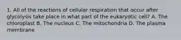 1. All of the reactions of cellular respiration that occur after glycolysis take place in what part of the eukaryotic cell? A. The chloroplast B. The nucleus C. The mitochondria D. The plasma membrane