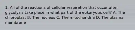 1. All of the reactions of cellular respiration that occur after glycolysis take place in what part of the eukaryotic cell? A. The chloroplast B. The nucleus C. The mitochondria D. The plasma membrane