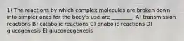 1) The reactions by which complex molecules are broken down into simpler ones for the body's use are ________. A) transmission reactions B) catabolic reactions C) anabolic reactions D) glucogenesis E) gluconeogenesis