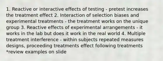 1. Reactive or interactive effects of testing - pretest increases the treatment effect 2. Interaction of selection biases and experimental treatments - the treatment works on the unique group 3. Reactive effects of experimental arrangements - it works in the lab but does it work in the real world 4. Multiple treatment interference - within subjects repeated measures designs, proceeding treatments effect following treatments *review examples on slide