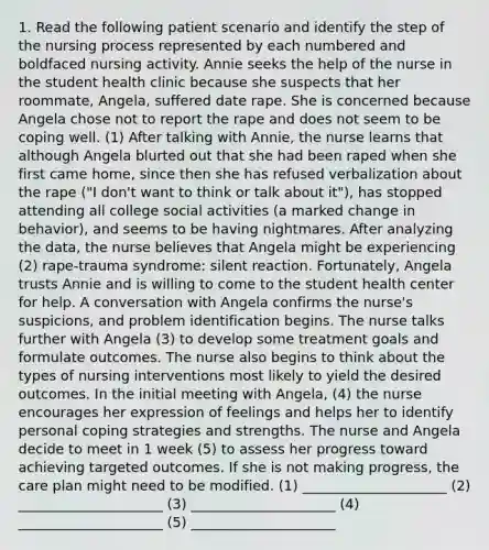 1. Read the following patient scenario and identify the step of the nursing process represented by each numbered and boldfaced nursing activity. Annie seeks the help of the nurse in the student health clinic because she suspects that her roommate, Angela, suffered date rape. She is concerned because Angela chose not to report the rape and does not seem to be coping well. (1) After talking with Annie, the nurse learns that although Angela blurted out that she had been raped when she first came home, since then she has refused verbalization about the rape ("I don't want to think or talk about it"), has stopped attending all college social activities (a marked change in behavior), and seems to be having nightmares. After analyzing the data, the nurse believes that Angela might be experiencing (2) rape-trauma syndrome: silent reaction. Fortunately, Angela trusts Annie and is willing to come to the student health center for help. A conversation with Angela confirms the nurse's suspicions, and problem identification begins. The nurse talks further with Angela (3) to develop some treatment goals and formulate outcomes. The nurse also begins to think about the types of nursing interventions most likely to yield the desired outcomes. In the initial meeting with Angela, (4) the nurse encourages her expression of feelings and helps her to identify personal coping strategies and strengths. The nurse and Angela decide to meet in 1 week (5) to assess her progress toward achieving targeted outcomes. If she is not making progress, the care plan might need to be modified. (1) _____________________ (2) _____________________ (3) _____________________ (4) _____________________ (5) _____________________