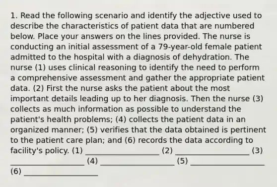 1. Read the following scenario and identify the <a href='https://www.questionai.com/knowledge/kQqaydSfFI-adjective-use' class='anchor-knowledge'>adjective use</a>d to describe the characteristics of patient data that are numbered below. Place your answers on the lines provided. The nurse is conducting an initial assessment of a 79-year-old female patient admitted to the hospital with a diagnosis of dehydration. The nurse (1) uses clinical reasoning to identify the need to perform a comprehensive assessment and gather the appropriate patient data. (2) First the nurse asks the patient about the most important details leading up to her diagnosis. Then the nurse (3) collects as much information as possible to understand the patient's health problems; (4) collects the patient data in an organized manner; (5) verifies that the data obtained is pertinent to the patient care plan; and (6) records the data according to facility's policy. (1) ___________________ (2) ___________________ (3) ___________________ (4) ___________________ (5) ___________________ (6) ___________________