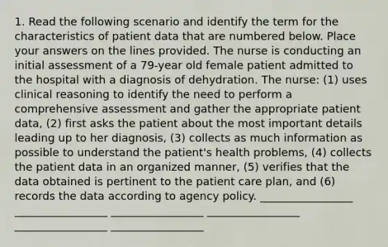 1. Read the following scenario and identify the term for the characteristics of patient data that are numbered below. Place your answers on the lines provided. The nurse is conducting an initial assessment of a 79-year old female patient admitted to the hospital with a diagnosis of dehydration. The nurse: (1) uses clinical reasoning to identify the need to perform a comprehensive assessment and gather the appropriate patient data, (2) first asks the patient about the most important details leading up to her diagnosis, (3) collects as much information as possible to understand the patient's health problems, (4) collects the patient data in an organized manner, (5) verifies that the data obtained is pertinent to the patient care plan, and (6) records the data according to agency policy. _________________ _________________ _________________ _________________ _________________ _________________