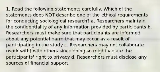 1. Read the following statements carefully. Which of the statements does NOT describe one of the ethical requirements for conducting sociological research? a. Researchers maintain the confidentiality of any information provided by participants b. Researchers must make sure that participants are informed about any potential harm that may occur as a result of participating in the study c. Researchers may not collaborate (work with) with others since doing so might violate the participants' right to privacy d. Researchers must disclose any sources of financial support