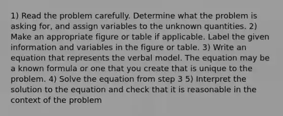 1) Read the problem carefully. Determine what the problem is asking for, and assign variables to the unknown quantities. 2) Make an appropriate figure or table if applicable. Label the given information and variables in the figure or table. 3) Write an equation that represents the verbal model. The equation may be a known formula or one that you create that is unique to the problem. 4) Solve the equation from step 3 5) Interpret the solution to the equation and check that it is reasonable in the context of the problem