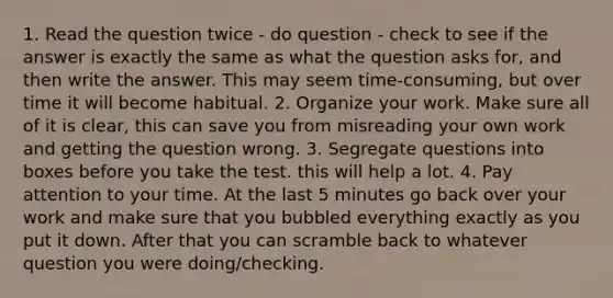 1. Read the question twice - do question - check to see if the answer is exactly the same as what the question asks for, and then write the answer. This may seem time-consuming, but over time it will become habitual. 2. Organize your work. Make sure all of it is clear, this can save you from misreading your own work and getting the question wrong. 3. Segregate questions into boxes before you take the test. this will help a lot. 4. Pay attention to your time. At the last 5 minutes go back over your work and make sure that you bubbled everything exactly as you put it down. After that you can scramble back to whatever question you were doing/checking.