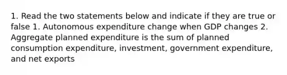 1. Read the two statements below and indicate if they are true or false 1. Autonomous expenditure change when GDP changes 2. Aggregate planned expenditure is the sum of planned consumption expenditure, investment, government expenditure, and net exports