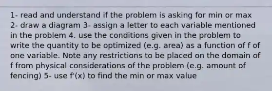 1- read and understand if the problem is asking for min or max 2- draw a diagram 3- assign a letter to each variable mentioned in the problem 4. use the conditions given in the problem to write the quantity to be optimized (e.g. area) as a function of f of one variable. Note any restrictions to be placed on the domain of f from physical considerations of the problem (e.g. amount of fencing) 5- use f'(x) to find the min or max value