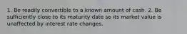 1. Be readily convertible to a known amount of cash. 2. Be sufficiently close to its maturity date so its market value is unaffected by interest rate changes.