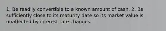 1. Be readily convertible to a known amount of cash. 2. Be sufficiently close to its maturity date so its market value is unaffected by interest rate changes.