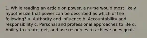 1. While reading an article on power, a nurse would most likely hypothesize that power can be described as which of the following? a. Authority and influence b. Accountability and responsibility c. Personal and professional approaches to life d. Ability to create, get, and use resources to achieve ones goals