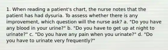 1. When reading a patient's chart, the nurse notes that the patient has had dysuria. To assess whether there is any improvement, which question will the nurse ask? a. "Do you have any blood in your urine?" b. "Do you have to get up at night to urinate?" c. "Do you have any pain when you urinate?" d. "Do you have to urinate very frequently?"