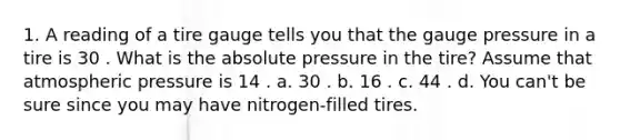 1. A reading of a tire gauge tells you that the gauge pressure in a tire is 30 . What is the absolute pressure in the tire? Assume that atmospheric pressure is 14 . a. 30 . b. 16 . c. 44 . d. You can't be sure since you may have nitrogen-filled tires.