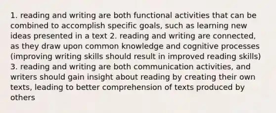 1. reading and writing are both functional activities that can be combined to accomplish specific goals, such as learning new ideas presented in a text 2. reading and writing are connected, as they draw upon common knowledge and cognitive processes (improving writing skills should result in improved reading skills) 3. reading and writing are both communication activities, and writers should gain insight about reading by creating their own texts, leading to better comprehension of texts produced by others