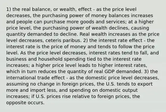 1) the real balance, or wealth, effect - as the price level decreases, the purchasing power of money balances increases and people can purchase more goods and services; at a higher price level, the purchasing power of wealth declines, causing quantity demanded to decline. Real wealth increases as the price level decreases, ceteris paribus. 2) the interest rate effect - the interest rate is the price of money and tends to follow the price level. As the price level decreases, interest rates tend to fall, and business and household spending tied to the interest rate increases; a higher price level leads to higher interest rates, which in turn reduces the quantity of real GDP demanded. 3) the international trade effect - as the domestic price level decreases, assuming no change in foreign prices, the U.S. tends to export more and import less, and spending on domestic output increases; if U.S. prices rise relative to foreign prices, the opposite occurs.